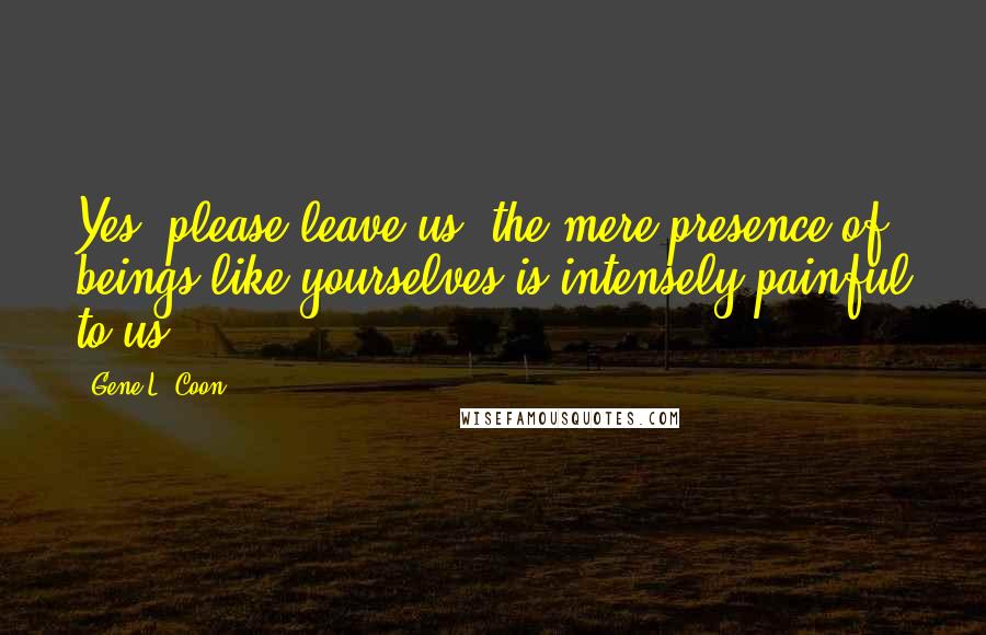 Gene L. Coon Quotes: Yes, please leave us, the mere presence of beings like yourselves is intensely painful to us.