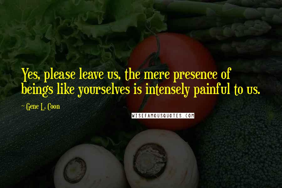 Gene L. Coon Quotes: Yes, please leave us, the mere presence of beings like yourselves is intensely painful to us.