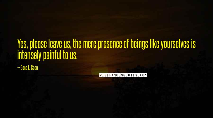 Gene L. Coon Quotes: Yes, please leave us, the mere presence of beings like yourselves is intensely painful to us.