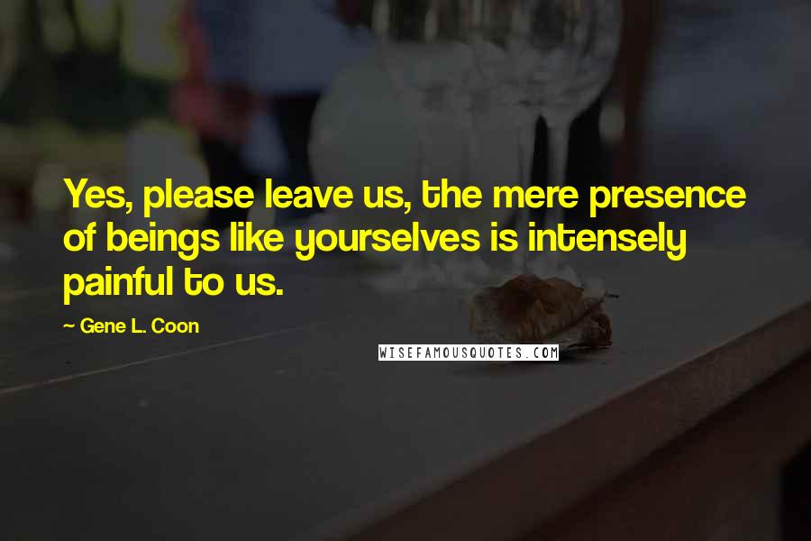 Gene L. Coon Quotes: Yes, please leave us, the mere presence of beings like yourselves is intensely painful to us.