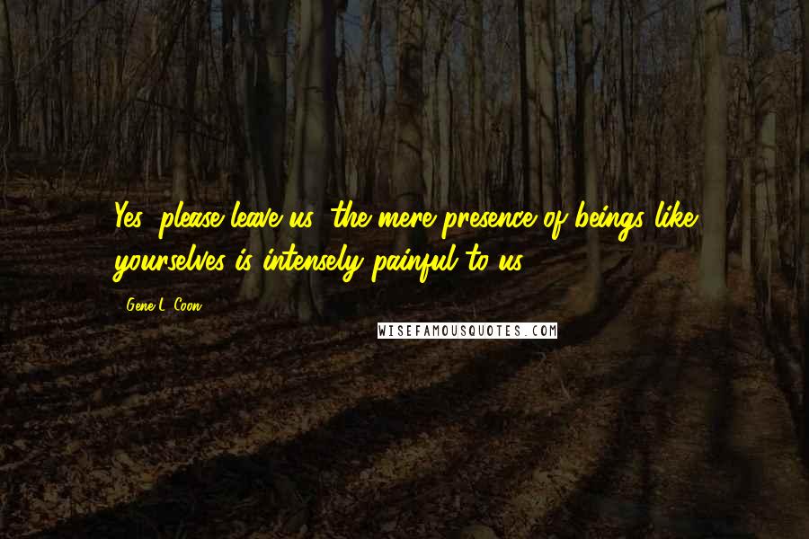 Gene L. Coon Quotes: Yes, please leave us, the mere presence of beings like yourselves is intensely painful to us.