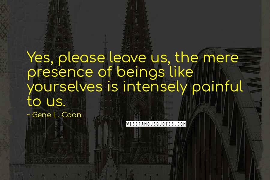 Gene L. Coon Quotes: Yes, please leave us, the mere presence of beings like yourselves is intensely painful to us.