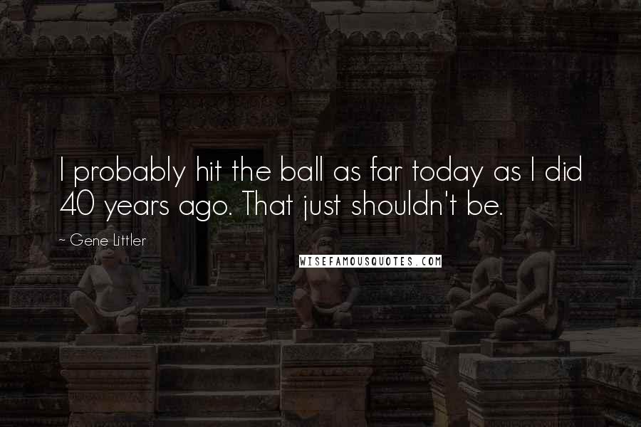 Gene Littler Quotes: I probably hit the ball as far today as I did 40 years ago. That just shouldn't be.