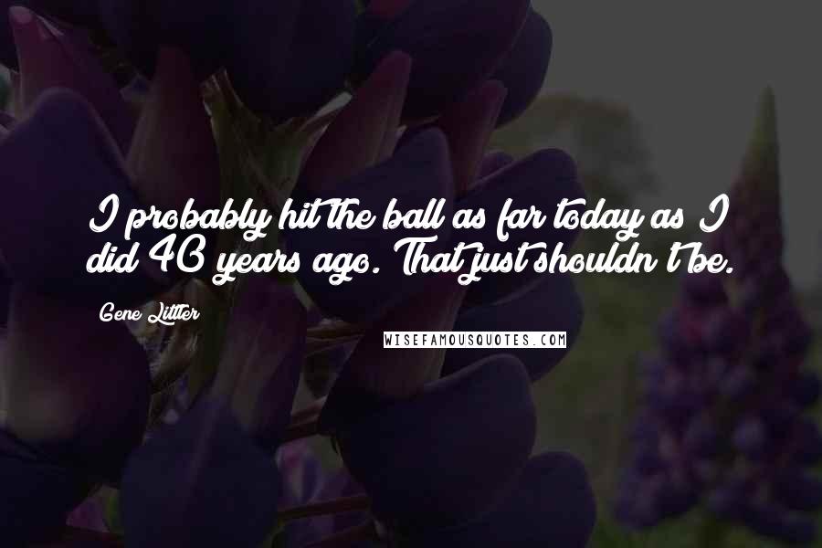 Gene Littler Quotes: I probably hit the ball as far today as I did 40 years ago. That just shouldn't be.