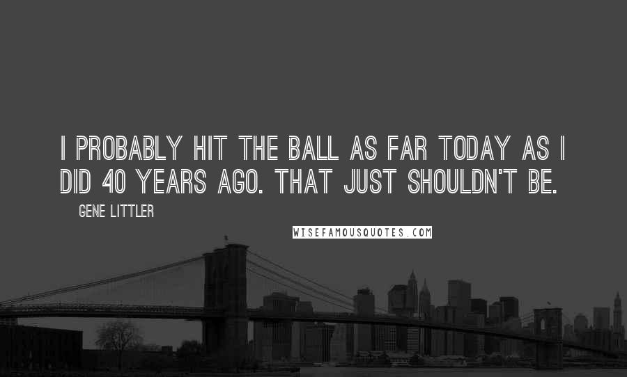 Gene Littler Quotes: I probably hit the ball as far today as I did 40 years ago. That just shouldn't be.