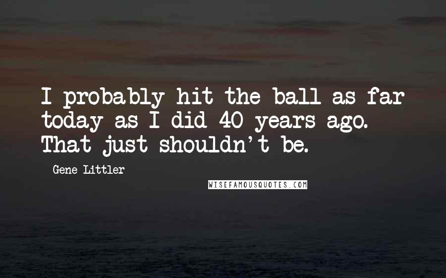 Gene Littler Quotes: I probably hit the ball as far today as I did 40 years ago. That just shouldn't be.