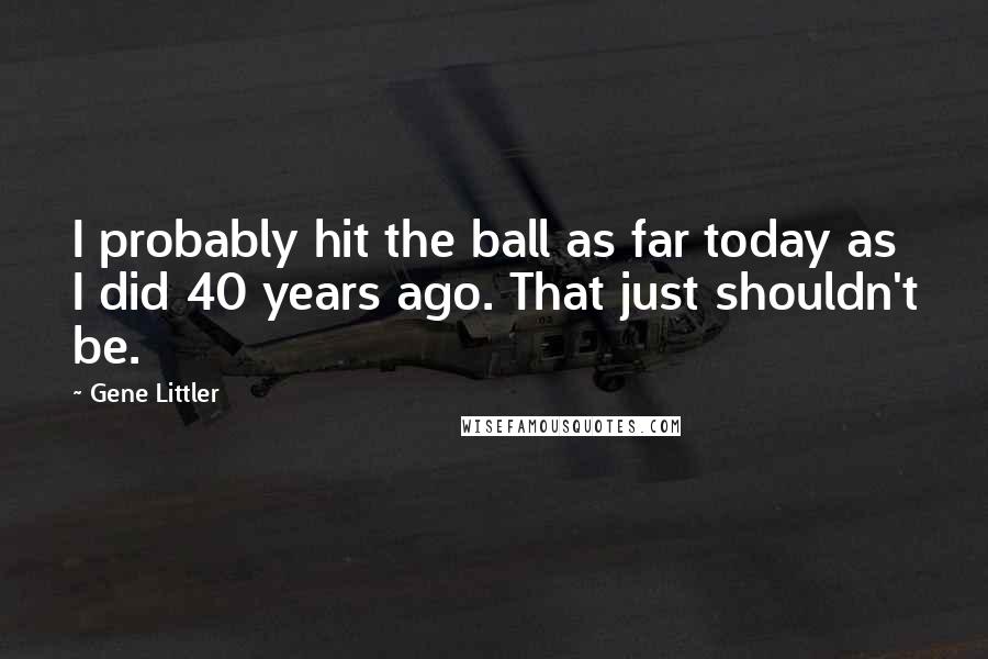 Gene Littler Quotes: I probably hit the ball as far today as I did 40 years ago. That just shouldn't be.