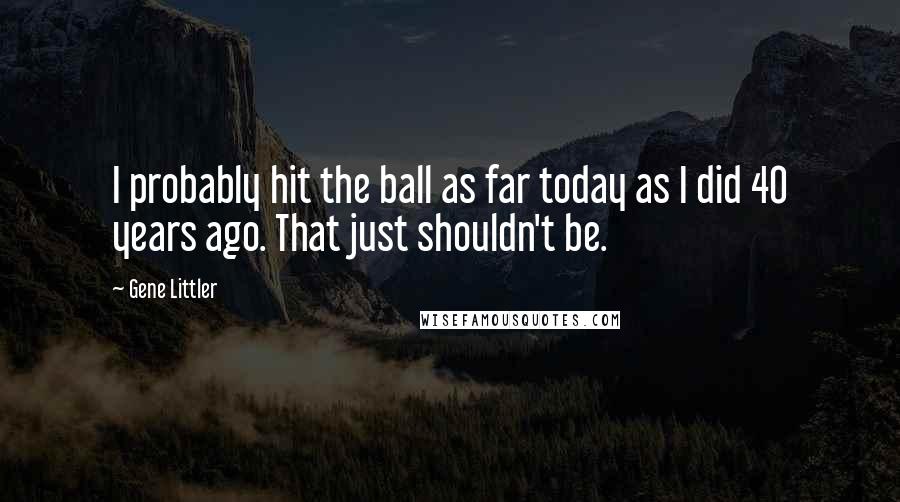 Gene Littler Quotes: I probably hit the ball as far today as I did 40 years ago. That just shouldn't be.