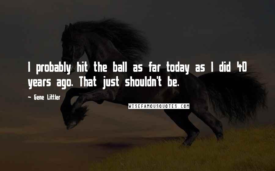 Gene Littler Quotes: I probably hit the ball as far today as I did 40 years ago. That just shouldn't be.