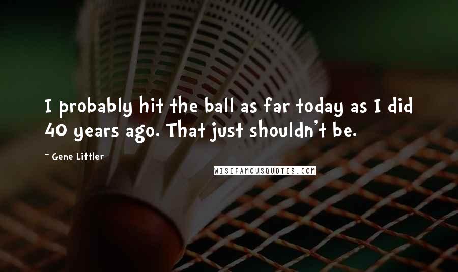Gene Littler Quotes: I probably hit the ball as far today as I did 40 years ago. That just shouldn't be.