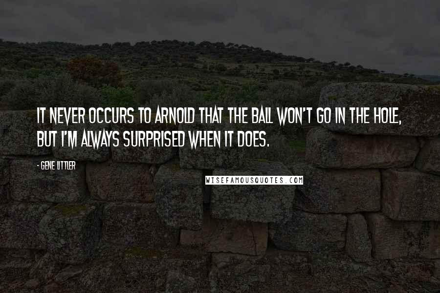 Gene Littler Quotes: It never occurs to Arnold that the ball won't go in the hole, but I'm always surprised when it does.