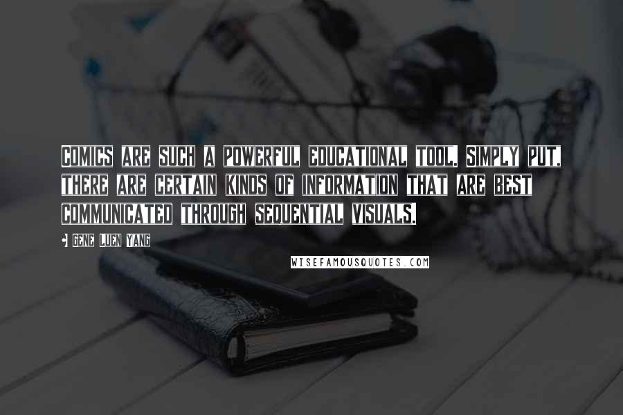 Gene Luen Yang Quotes: Comics are such a powerful educational tool. Simply put, there are certain kinds of information that are best communicated through sequential visuals.