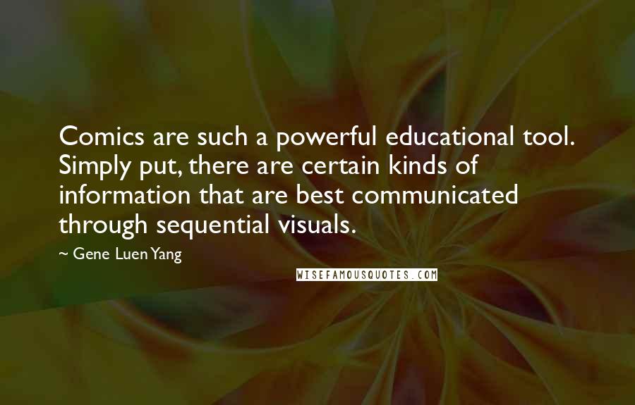 Gene Luen Yang Quotes: Comics are such a powerful educational tool. Simply put, there are certain kinds of information that are best communicated through sequential visuals.