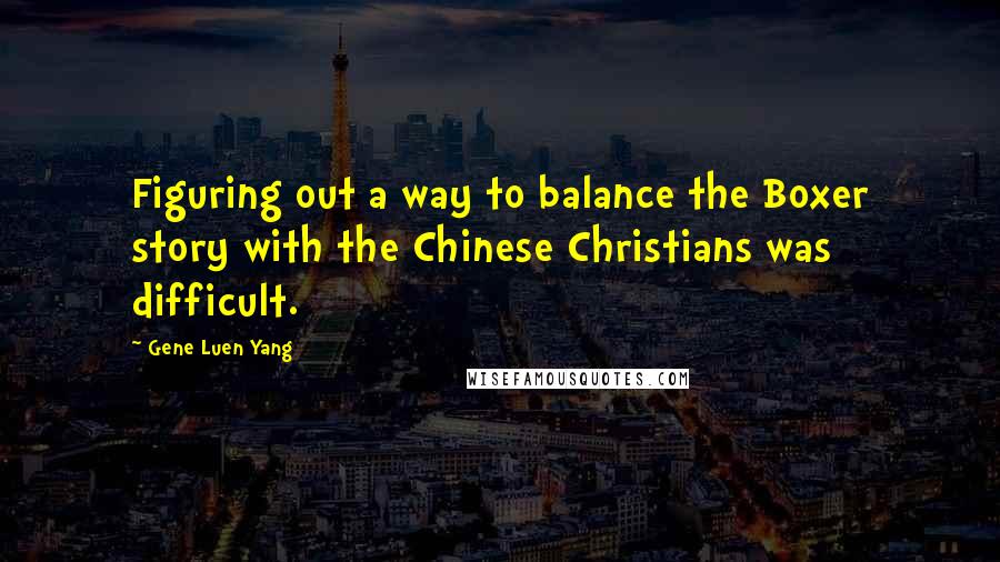 Gene Luen Yang Quotes: Figuring out a way to balance the Boxer story with the Chinese Christians was difficult.