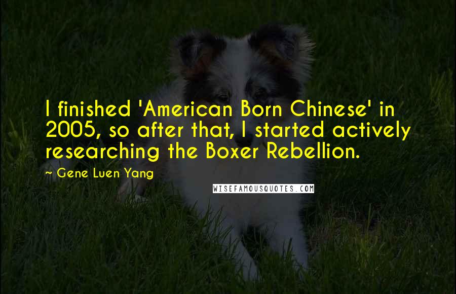 Gene Luen Yang Quotes: I finished 'American Born Chinese' in 2005, so after that, I started actively researching the Boxer Rebellion.