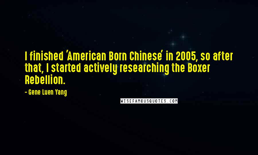 Gene Luen Yang Quotes: I finished 'American Born Chinese' in 2005, so after that, I started actively researching the Boxer Rebellion.