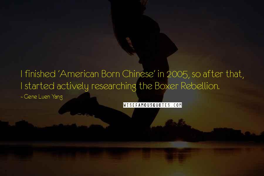 Gene Luen Yang Quotes: I finished 'American Born Chinese' in 2005, so after that, I started actively researching the Boxer Rebellion.