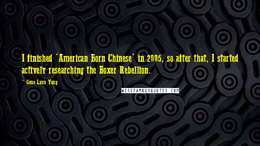 Gene Luen Yang Quotes: I finished 'American Born Chinese' in 2005, so after that, I started actively researching the Boxer Rebellion.