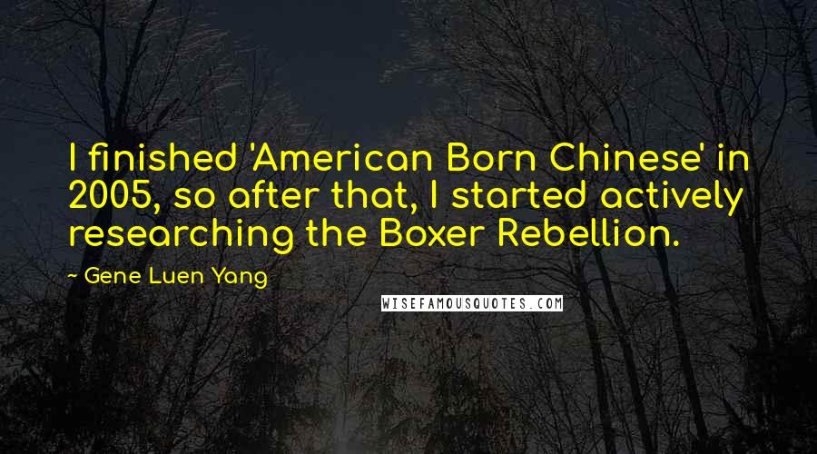 Gene Luen Yang Quotes: I finished 'American Born Chinese' in 2005, so after that, I started actively researching the Boxer Rebellion.