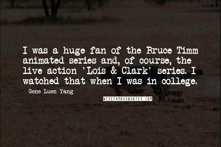 Gene Luen Yang Quotes: I was a huge fan of the Bruce Timm animated series and, of course, the live action 'Lois & Clark' series. I watched that when I was in college.