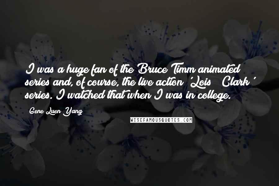 Gene Luen Yang Quotes: I was a huge fan of the Bruce Timm animated series and, of course, the live action 'Lois & Clark' series. I watched that when I was in college.