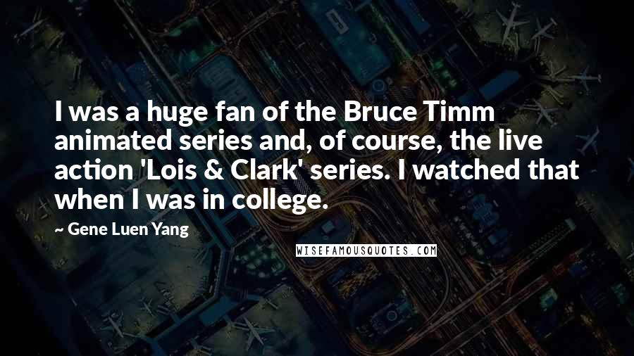 Gene Luen Yang Quotes: I was a huge fan of the Bruce Timm animated series and, of course, the live action 'Lois & Clark' series. I watched that when I was in college.