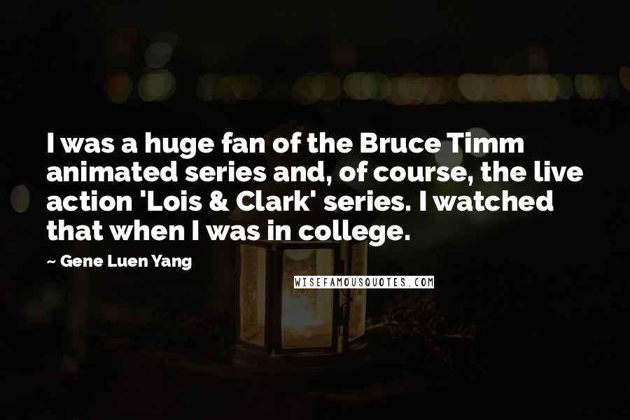 Gene Luen Yang Quotes: I was a huge fan of the Bruce Timm animated series and, of course, the live action 'Lois & Clark' series. I watched that when I was in college.