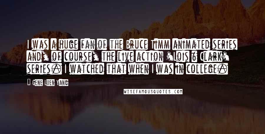 Gene Luen Yang Quotes: I was a huge fan of the Bruce Timm animated series and, of course, the live action 'Lois & Clark' series. I watched that when I was in college.