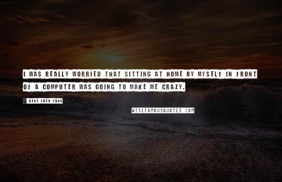 Gene Luen Yang Quotes: I was really worried that sitting at home by myself in front of a computer was going to make me crazy.