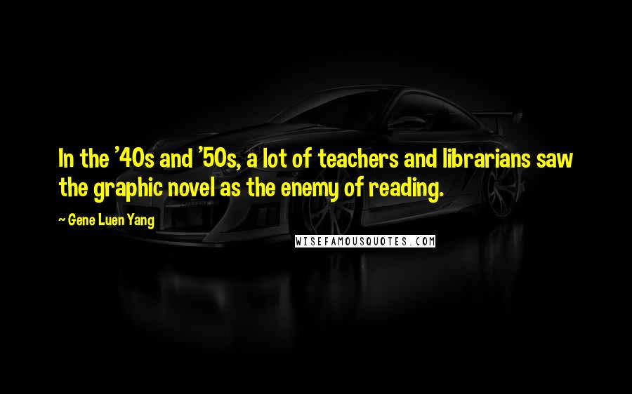 Gene Luen Yang Quotes: In the '40s and '50s, a lot of teachers and librarians saw the graphic novel as the enemy of reading.