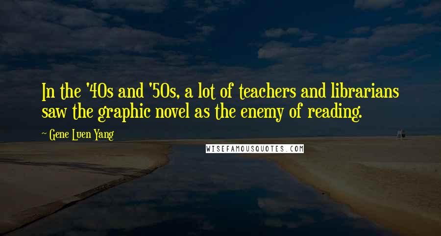 Gene Luen Yang Quotes: In the '40s and '50s, a lot of teachers and librarians saw the graphic novel as the enemy of reading.