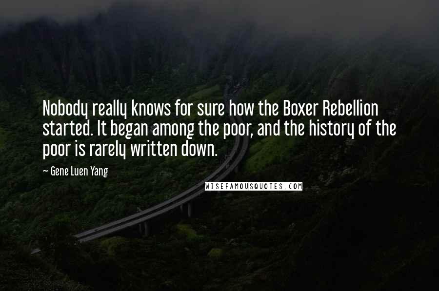 Gene Luen Yang Quotes: Nobody really knows for sure how the Boxer Rebellion started. It began among the poor, and the history of the poor is rarely written down.
