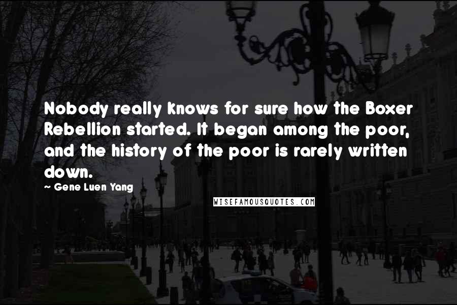 Gene Luen Yang Quotes: Nobody really knows for sure how the Boxer Rebellion started. It began among the poor, and the history of the poor is rarely written down.
