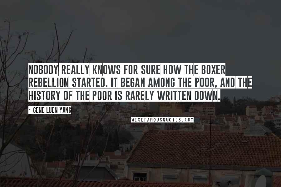 Gene Luen Yang Quotes: Nobody really knows for sure how the Boxer Rebellion started. It began among the poor, and the history of the poor is rarely written down.