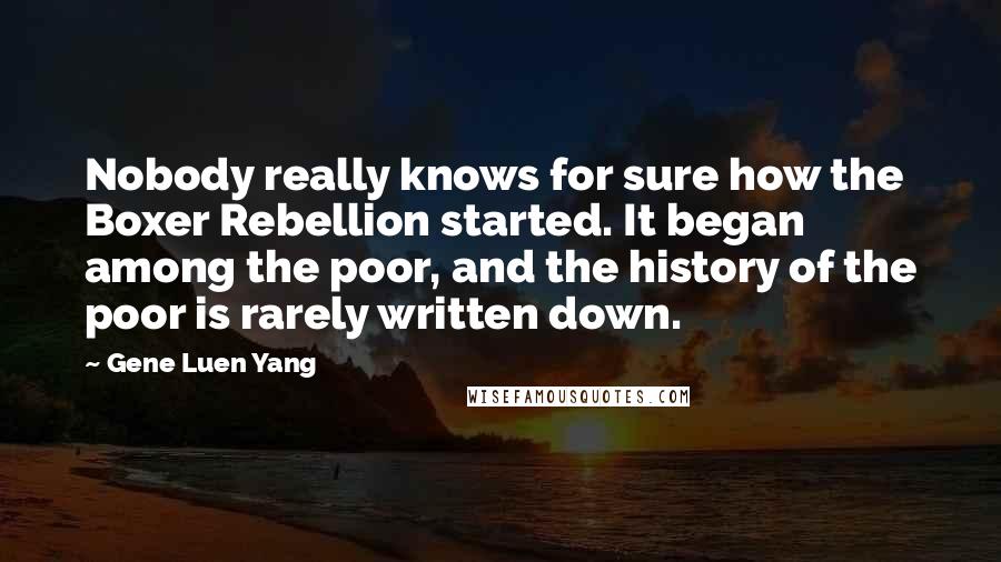 Gene Luen Yang Quotes: Nobody really knows for sure how the Boxer Rebellion started. It began among the poor, and the history of the poor is rarely written down.
