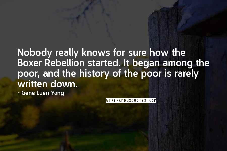 Gene Luen Yang Quotes: Nobody really knows for sure how the Boxer Rebellion started. It began among the poor, and the history of the poor is rarely written down.