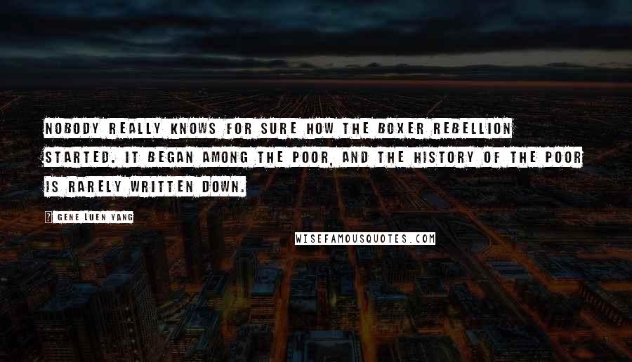 Gene Luen Yang Quotes: Nobody really knows for sure how the Boxer Rebellion started. It began among the poor, and the history of the poor is rarely written down.