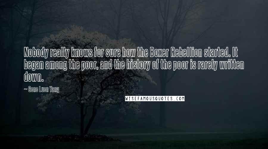 Gene Luen Yang Quotes: Nobody really knows for sure how the Boxer Rebellion started. It began among the poor, and the history of the poor is rarely written down.
