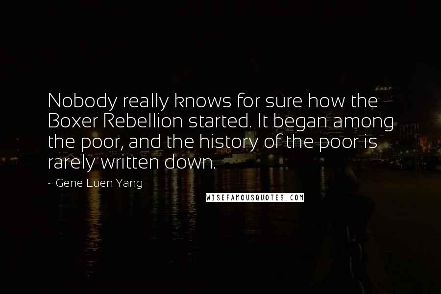 Gene Luen Yang Quotes: Nobody really knows for sure how the Boxer Rebellion started. It began among the poor, and the history of the poor is rarely written down.