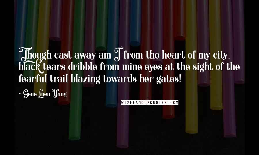 Gene Luen Yang Quotes: Though cast away am I from the heart of my city, black tears dribble from mine eyes at the sight of the fearful trail blazing towards her gates!