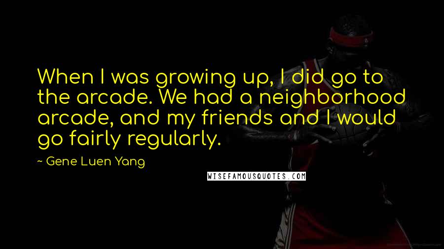 Gene Luen Yang Quotes: When I was growing up, I did go to the arcade. We had a neighborhood arcade, and my friends and I would go fairly regularly.