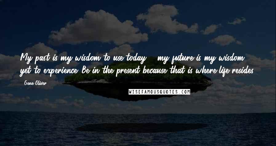 Gene Oliver Quotes: My past is my wisdom to use today ... my future is my wisdom yet to experience. Be in the present because that is where life resides.