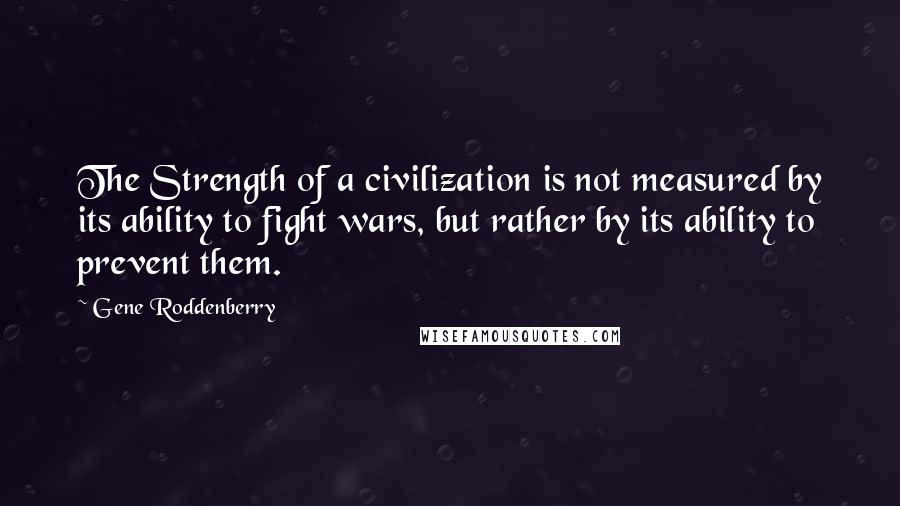 Gene Roddenberry Quotes: The Strength of a civilization is not measured by its ability to fight wars, but rather by its ability to prevent them.
