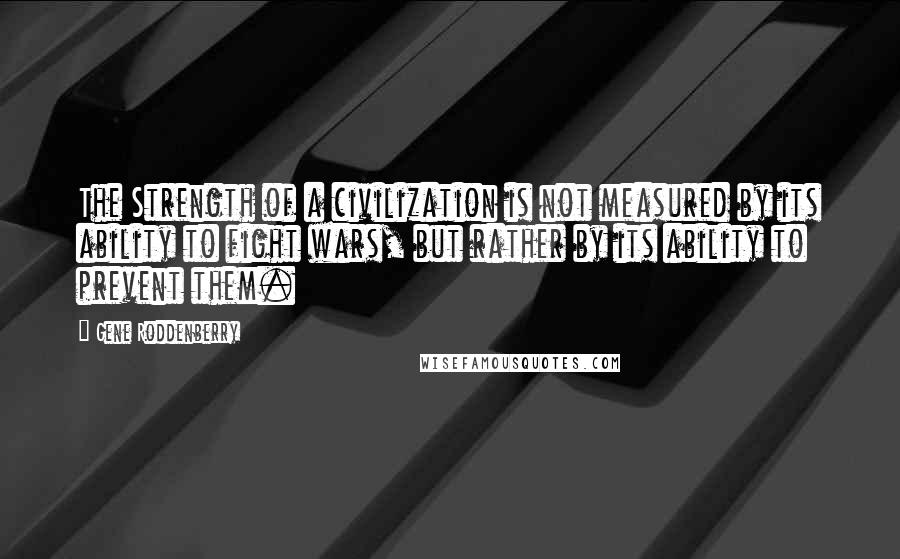 Gene Roddenberry Quotes: The Strength of a civilization is not measured by its ability to fight wars, but rather by its ability to prevent them.