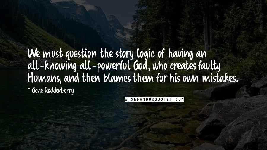 Gene Roddenberry Quotes: We must question the story logic of having an all-knowing all-powerful God, who creates faulty Humans, and then blames them for his own mistakes.
