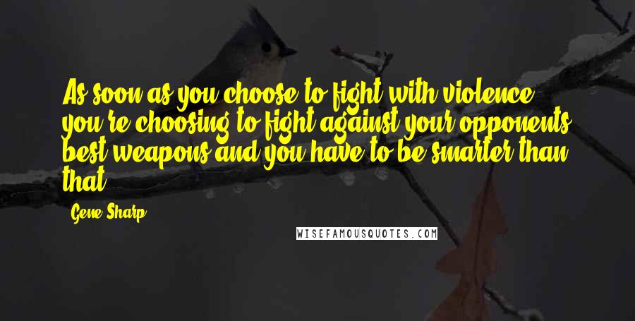 Gene Sharp Quotes: As soon as you choose to fight with violence you're choosing to fight against your opponents best weapons and you have to be smarter than that,