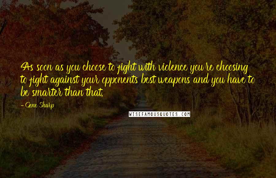 Gene Sharp Quotes: As soon as you choose to fight with violence you're choosing to fight against your opponents best weapons and you have to be smarter than that,