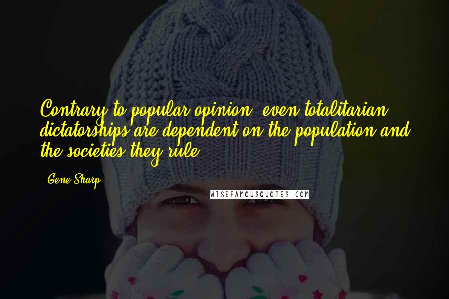 Gene Sharp Quotes: Contrary to popular opinion, even totalitarian dictatorships are dependent on the population and the societies they rule.