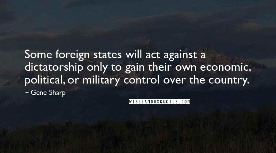 Gene Sharp Quotes: Some foreign states will act against a dictatorship only to gain their own economic, political, or military control over the country.