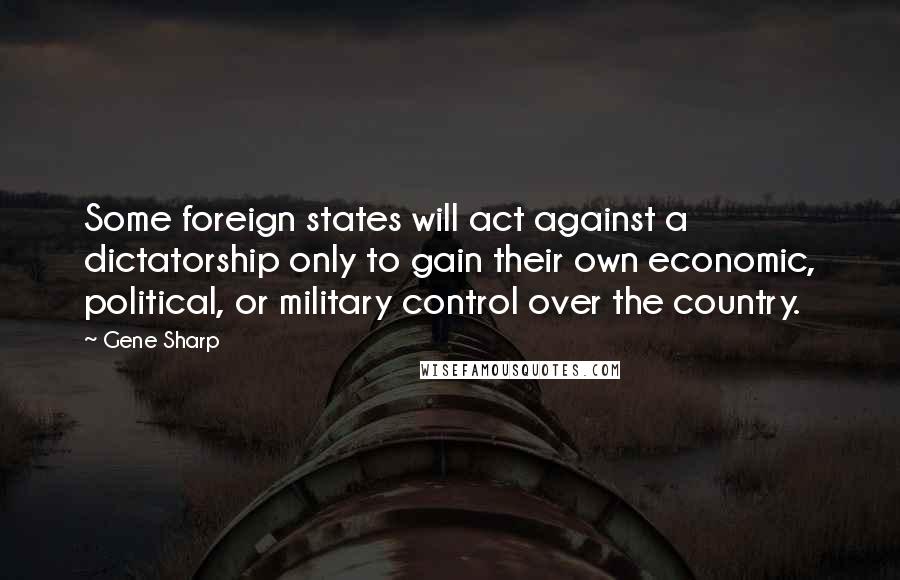 Gene Sharp Quotes: Some foreign states will act against a dictatorship only to gain their own economic, political, or military control over the country.